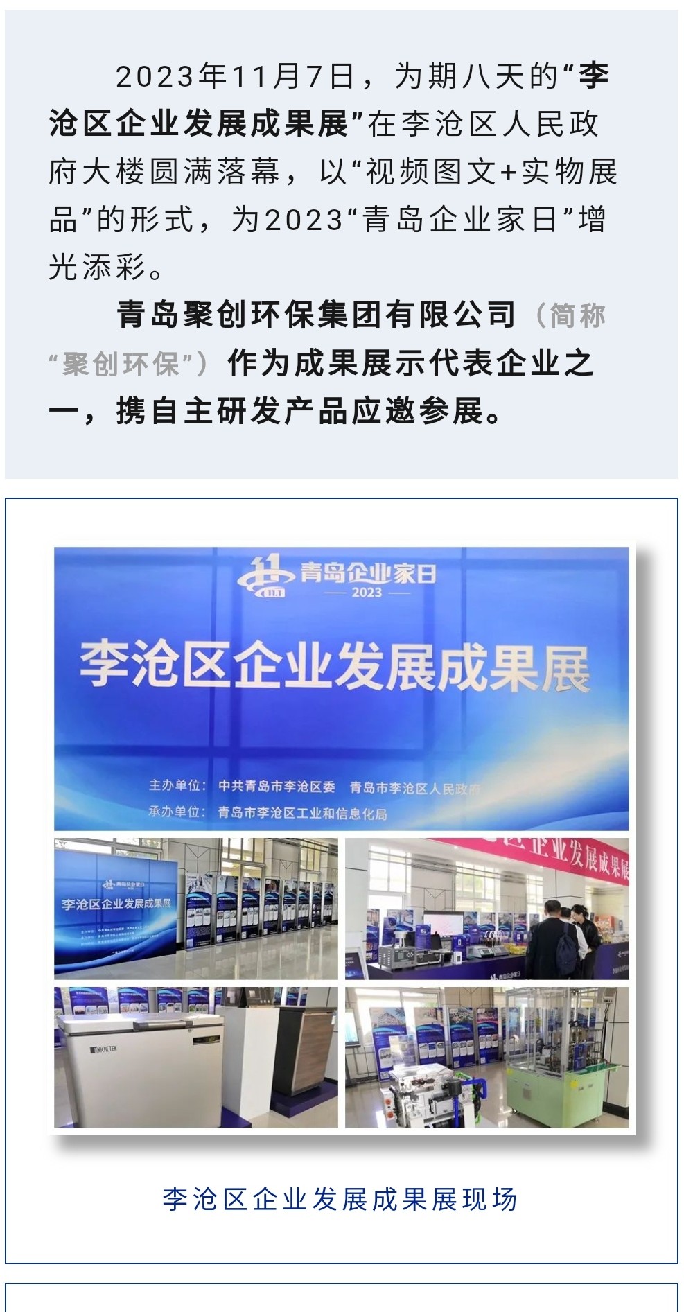2023年11月7日，為期八天的“李滄區(qū)企業(yè)發(fā)展成果展”在李滄區(qū)人民政府大樓圓滿落幕，以“視頻圖文+實(shí)物展品”的形式，為2023“青島企業(yè)家日”增光添彩。青島聚創(chuàng)環(huán)保集團(tuán)有限公司（簡(jiǎn)稱“聚創(chuàng)環(huán)?！保┳鳛槌晒故敬砥髽I(yè)之一，攜自主研發(fā)產(chǎn)品應(yīng)邀